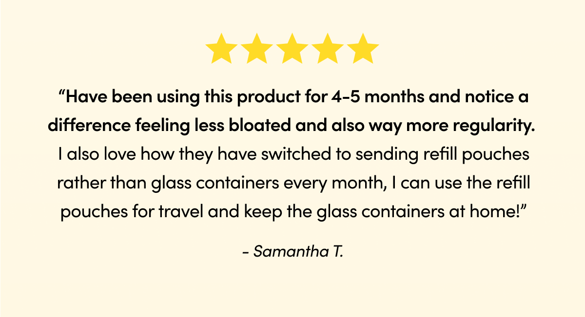 Been using it for 30 days and my gut is much happier.” - Jeanie G. “Have been using this product for 4-5 months and notice a difference feeling less bloated and also way more regularity. I also love how they have switched to sending refill pouches rather than glass containers every month, I can use the refill pouches for travel and keep the glass containers at home!” - Samantha T.