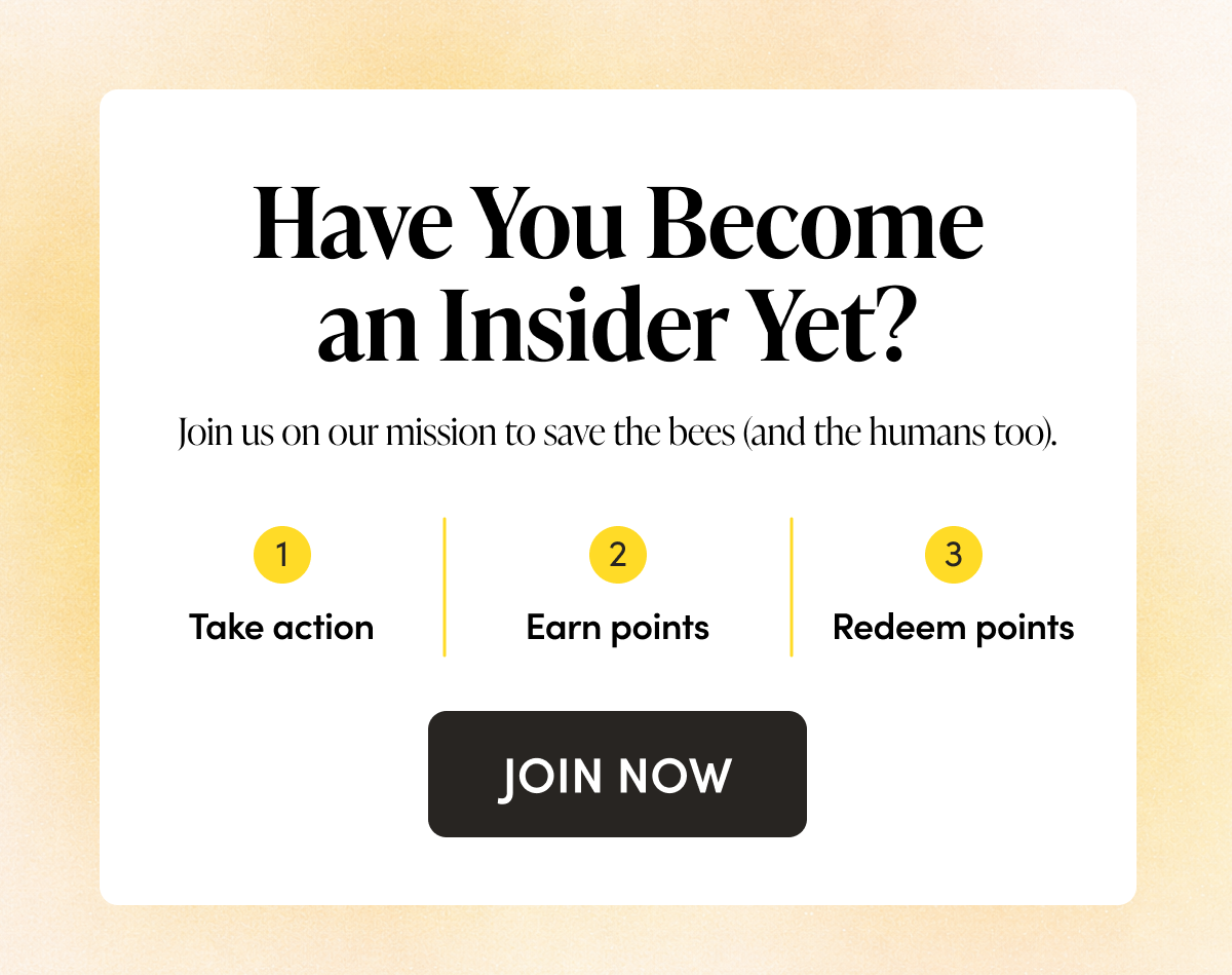 Have You Become an Insider Yet? Join us on our mission to save the bees (and the humans too). > Take action > Earn points > Redeem for products and merch