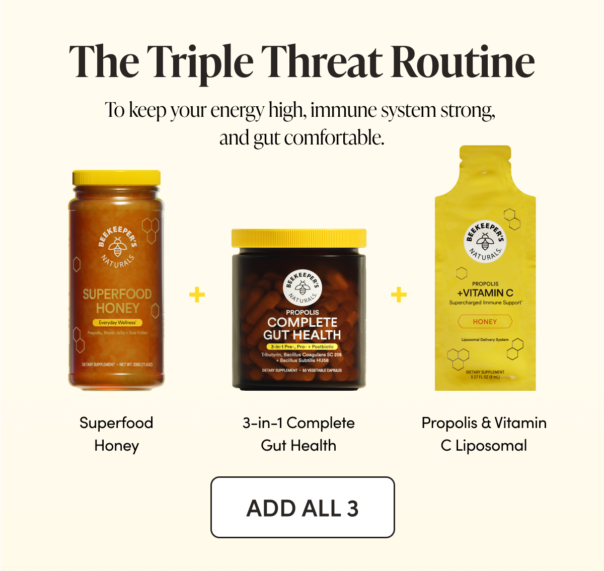  The Triple Threat Routine To keep your energy high, immune system strong, and gut comfortable.  Superfood Honey + 3-in-1 Complete Gut Health + Propolis & Vitamin C Liposomal