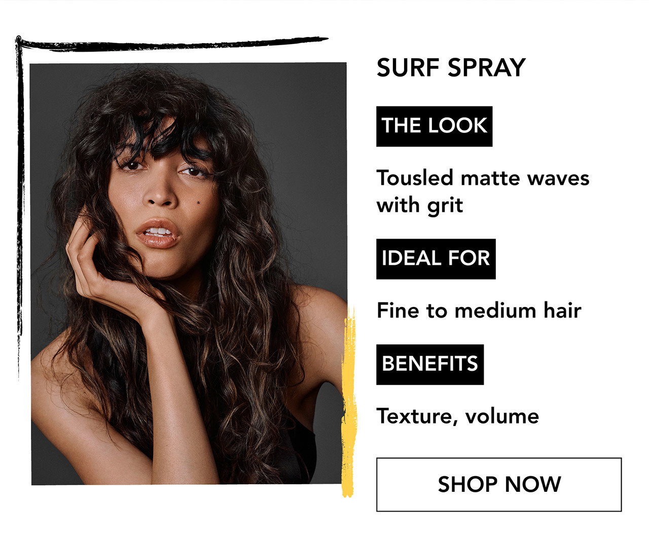 SURF SPRAY | THE LOOK | Tousled matte waves with grit | IDEAL FOR | Fine to medium hair | BENEFITS | Texture, volume | SHOP NOW SURF SPRAY | THE LOOK | Tousled matte waves with grit | IDEAL FOR | Fine to medium hair | BENEFITS | Texture, volume | SHOP NOW