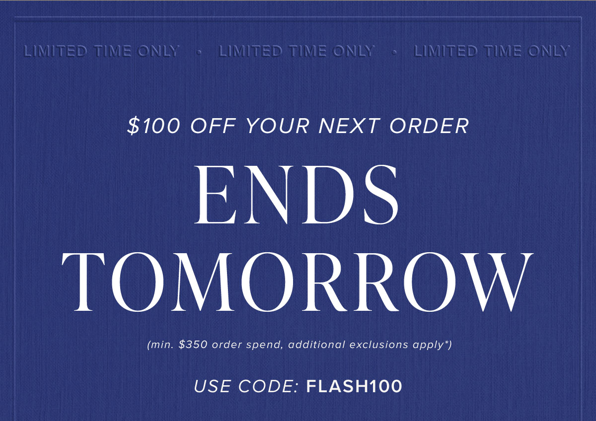 $100 Off Your Next Order Ends Tomorrow (min. $350 order spend, additional exclusions apply*). Use Code: FLASH100