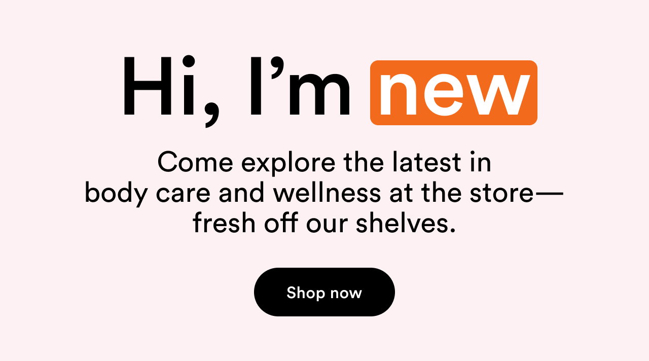 Hi, I'm new | Come explore the latest in body care and wellness at the store—fresh off our shelves. | Shop now