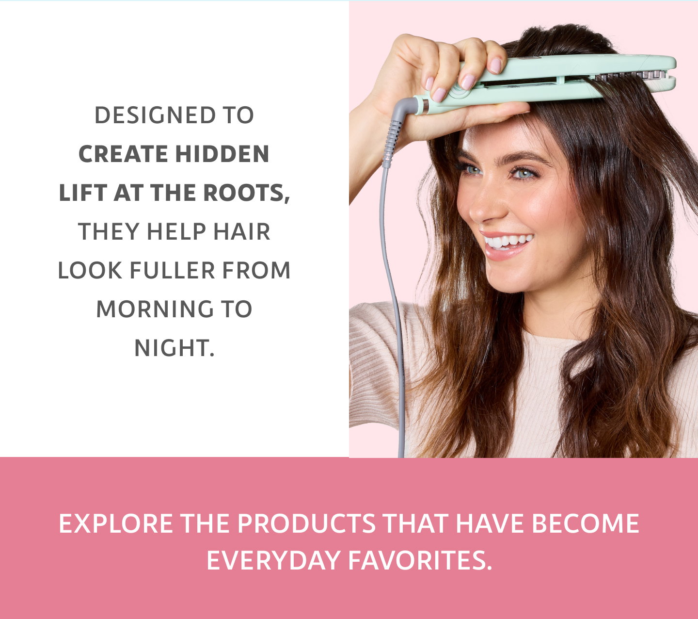 Designed to create hidden lift at the roots, they help hair look fuller from morning to night.