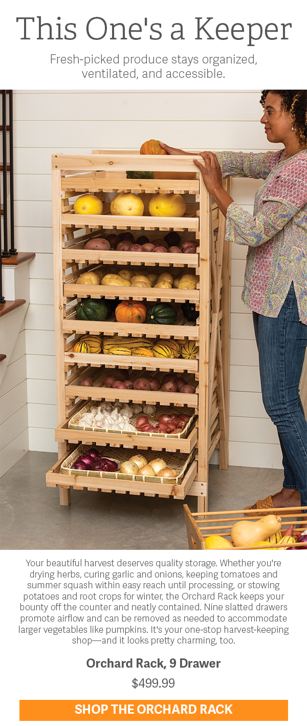 This One's a Keeper | Fresh-picked produce stays organized, ventilated, and accessible. | Your beautiful harvest deserves quality storage. Whether you're drying herbs, curing garlic and onions, keeping tomatoes and summer squash within easy reach until processing, or stowing potatoes and root crops for winter, the Orchard Rack keeps your bounty off the counter and neatly contained. Nine slatted drawers promote airflow and can be removed as needed to accommodate larger vegetables like pumpkins. It's your one-stop harvest-keeping shop—and it looks pretty charming, too. | Orchard Rack, 9 Drawer $499.99 Shop the Orchard Rack