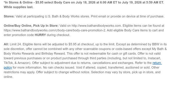 *In Stores & Online - $5.95 select Body Care on July 18, 2026 at 6:00 AM ET to July 19, 2026 at 5:59 AM ET. While supplies last. Stores: Valid at participating U.S. Bath & Body Works stores. Print email or provide on device at time of purchase.  Online/Buy Online, Pick Up In Store: Valid on http://www.bathandbodyworks.com. Eligible items can be found at https://www.bathandbodyworks.com/c/body-care/body-care-promotion-2. Add eligible Body Care items to cart and enter promotion code HURRY during checkout.   All: Limit 24. Eligible items will be adjusted to $5.95 at checkout, up to the limit. Except as determined by BBW in its sole discretion, offer cannot be combined with any other scannable coupons or code-based offers except My Bath & Body Works Rewards and Birthday
 Reward. This offer is not redeemable for cash or gift cards. Offer is not valid toward previous purchases or on product purchased through third parties (including, but not limited to, Instacart, TikTok, & Amazon). Offer subject to adjustment due to returns, cancellations and exchanges. Refer to the return policy for more information. No rain checks issued. Void if altered, copied, transferred, auctioned or sold. Other restrictions may apply. Offer subject to change without notice. Selection may vary by store, pick up in store, and online.