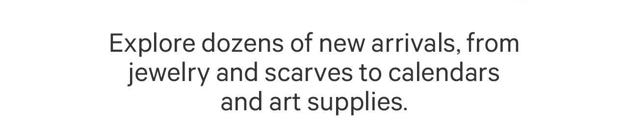 Explore dozens of new arrivals, from jewelry and scarves to calendars and art supplies.