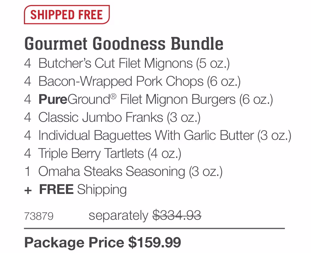 SHIPPED FREE
Gourmet Goodness Bundle
4 Butcher's Cut Filet Mignons (5 oz.)
4 Bacon-Wrapped Pork Chops (6 oz.)
4 PureGround® Filet Mignon Burgers (6 oz.)
4 Classic Jumbo Franks (3 oz.)
4 Individual Baguettes With Garlic Butter (3 oz.)
4 Triple Berry Tartlets (4 oz.)
1 Omaha Steaks Seasoning (3 oz.)
+ FREE Shipping
73879
separately $334.93
Package Price $159.99
