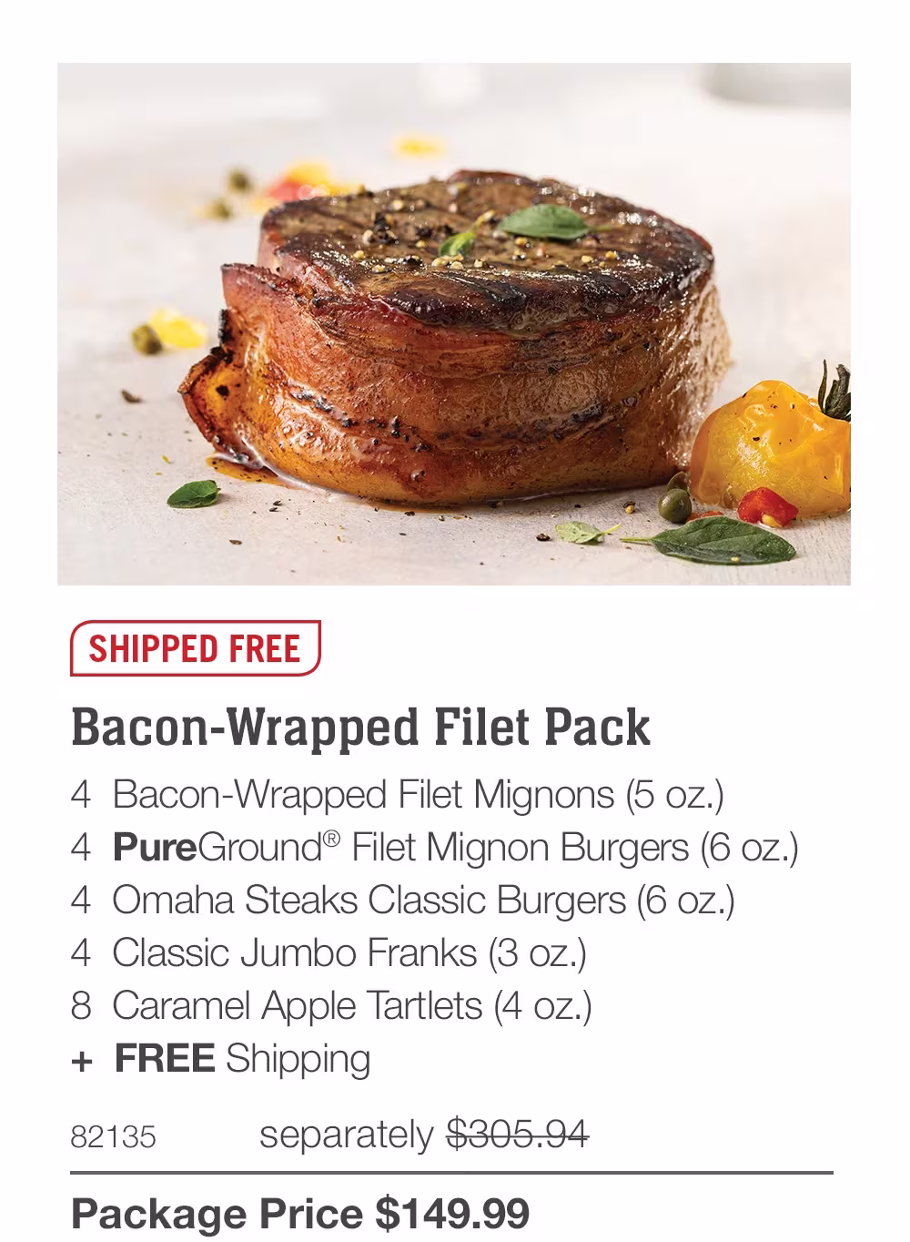 SHIPPED FREE
Bacon-Wrapped Filet Pack
4 Bacon-Wrapped Filet Mignons (5 oz.)
4 PureGround® Filet Mignon Burgers (6 oz.)
4 Omaha Steaks Classic Burgers (6 oz.)
4 Classic Jumbo Franks (3 oz.)
8 Caramel Apple Tartlets (4 oz.)
+ FREE Shipping
82135
separately $305.94
Package Price $149.99

