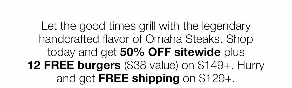 Let the good times grill with the legendary handcrafted flavor of Omaha Steaks. Shop today and get 50% OFF sitewide plus
12 FREE burgers ($38 value) on $149+. Hurry and get FREE shipping on $129+.
