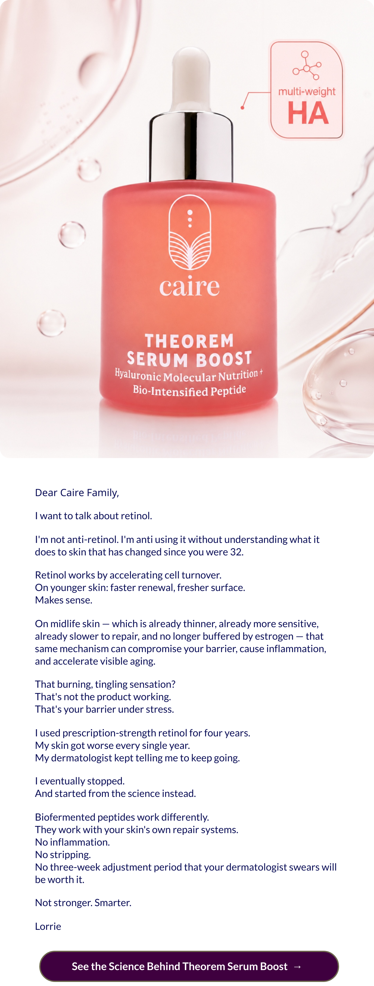  Dear Caire Family,I want to talk about retinol.Im not anti-retinol. Im anti using it without understanding what it does to skin that has changed since you were 32.Retinol works by accelerating cell turnover.On younger skin: faster renewal, fresher surface.Makes sense.On midlife skin — which is already thinner, already more sensitive, already slower to repair, and no longer buffered by estrogen — that same mechanism can compromise your barrier, cause inflammation, and accelerate visible aging.That burning, tingling sensation?Thats not the product working.Thats your barrier under stress.I used prescription-strength retinol for four years.My skin got worse every single year.My dermatologist kept telling me to keep going.I eventually stopped.And started from the science instead.Biofermented peptides work differently.They work with your skins own repair systems.No inflammation.No stripping.No three-week adjustment period that your dermatologist swears will be worth it.Not stronger. Smarter.Lorrie See the Science Behind Theorem Serum Boostnbsp; → nbsp;