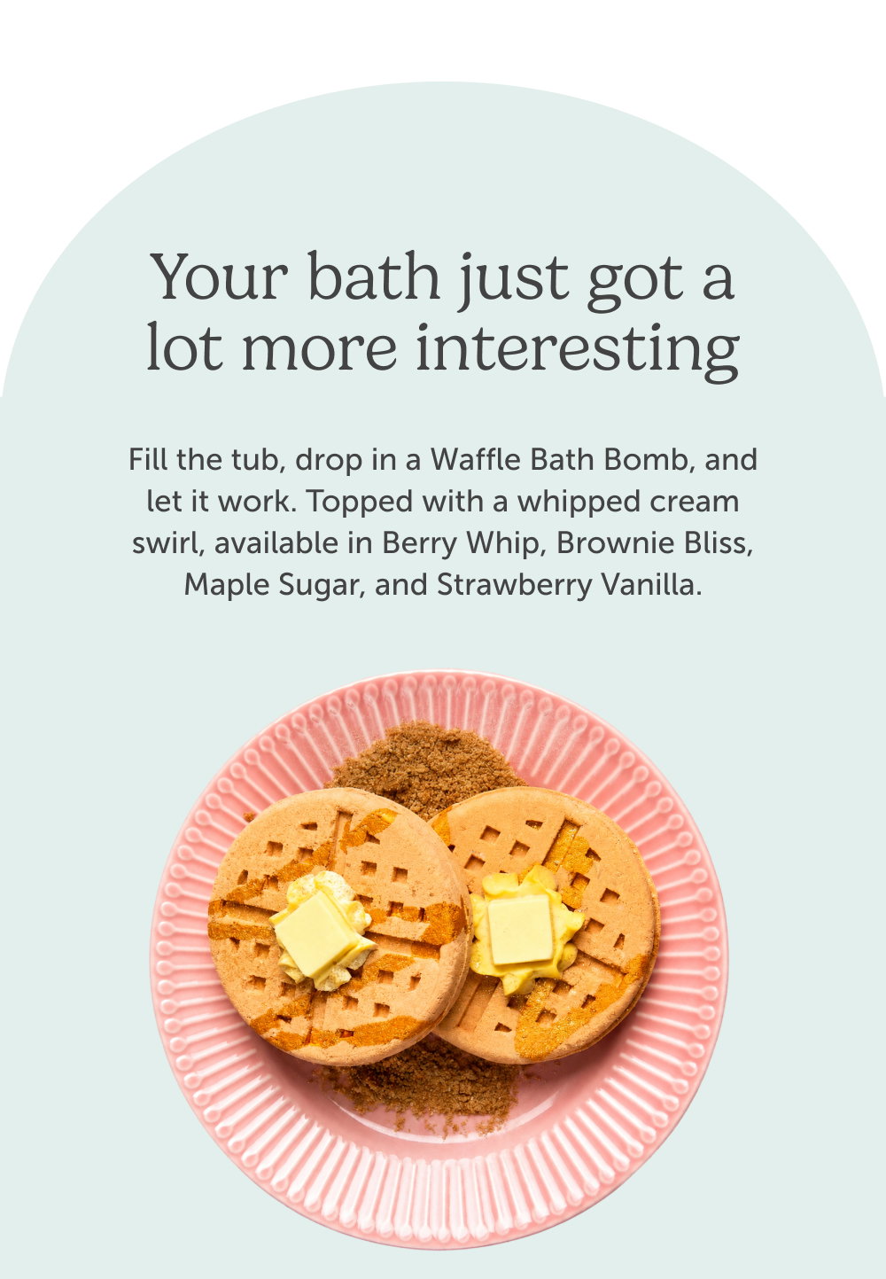 Your bath just got a lot more interesting. Fill the tub, drop in a Waffle Bath Bomb, and let it work. Topped with a whipped cream swirl, available in Berry Whip, Brownie Bliss, Maple Sugar, and Strawberry Vanilla.
