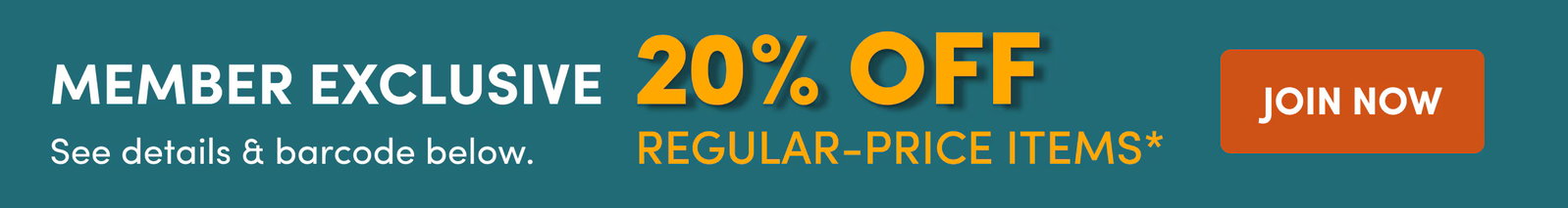 Member Exclusive | See details & barcode below. | 20% OFF | Regular-Price Items* | JOIN NOW
