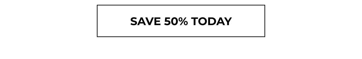 SAVE 50% TODAY