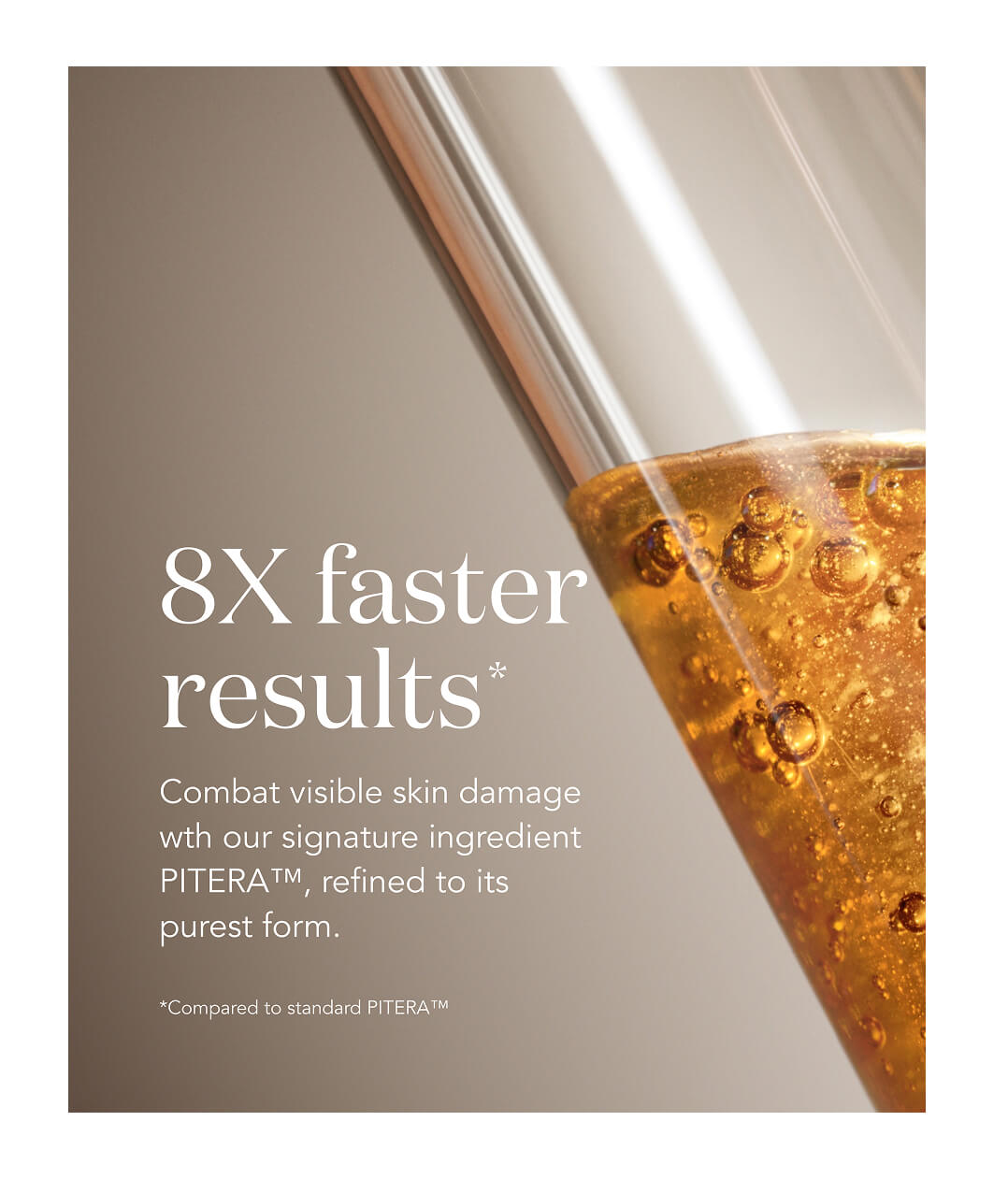 8x faster results* combat visible skin damage with our signature ingredient PITERA refined to it's purest form. * compared to standard PITERA