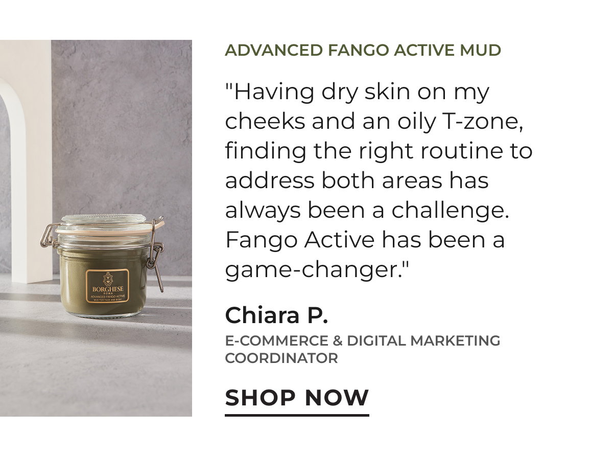 Advanced Fango Active Mud | "Having dry skin on my cheeks and an oily T-zone, finding the right routine to address both area has always been a challenge. Fango Active has been a game-changer." Chiara P. | E-Commerce & Digital Marketing Coordinator | Shop Now