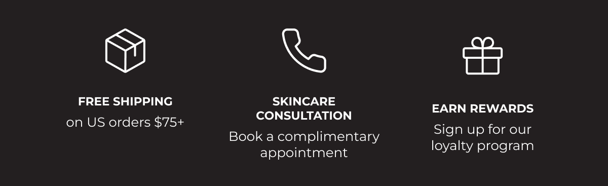 Free shipping on US orders $75+. Skincare consultation - book a complimentary appointment. Earn Rewards - Sign up for our loyalty program.