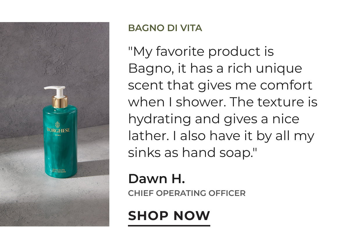 Bagno di Vita | "My favorite product is Bagno, it has a rich unique scent that gives me comfort when I shower. The texture is hydrating and gives a nice lather. I also have it by all my sinks as hand soap." Dawn H. | Chief Operating Officer | Shop Now
