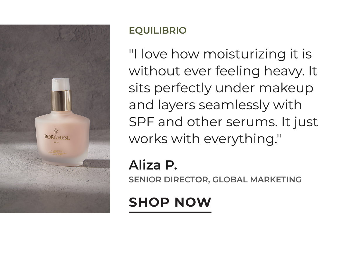 Equilibrio | "I love how moisturizing it is without ever feeling heavy. It sits perfectly under makeup and layers seamlessly with SPF and other serums. It just works with everything." Aliza P. | Senior Director, Global Marketing | Shop Now