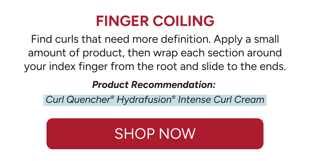 Finger Coiling - Find curls that need more definition. Apply a small amount of product, then wrap each section around your index finger from the root and slide to the ends.  Product Recommendation:   Curl Quencher® Hydrafusion® Intense Curl Cream