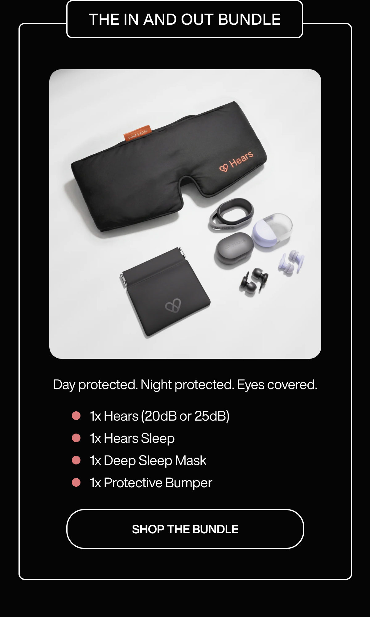 THE IN AND OUT BUNDLE | BEST VALUE | Day protected. Night protected. Eyes covered. | 1x Hears (20dB or 25dB) | 1x Hears Sleep | 1x Deep Sleep Mask | 1x Protective Bumper | SHOP THE BUNDLE