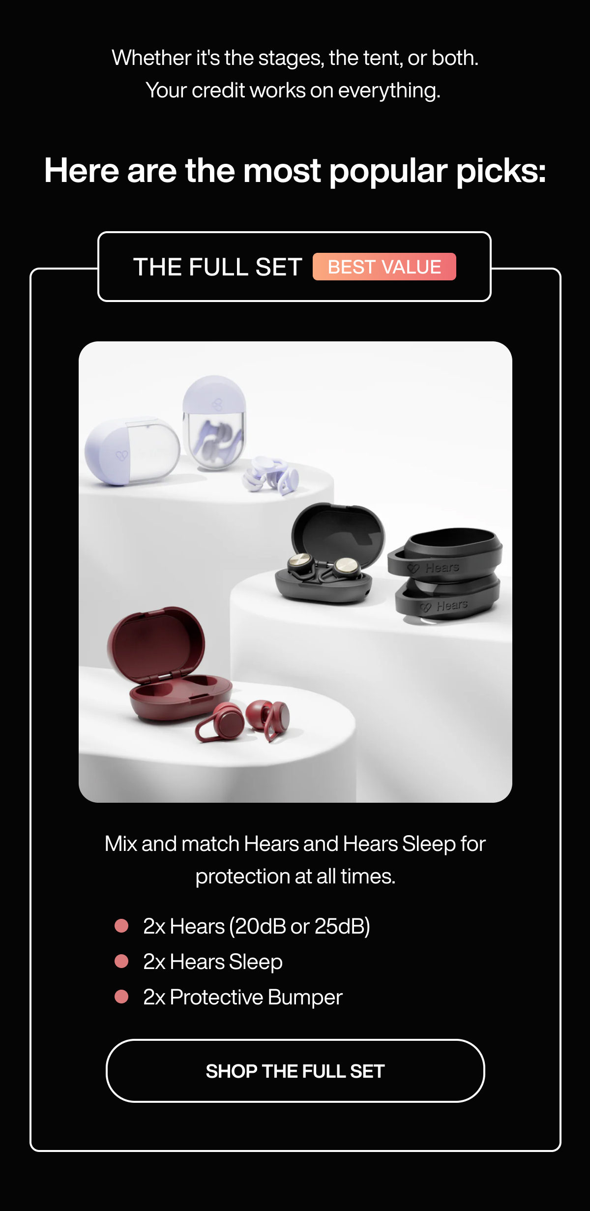 Whether it's the stages, the tent, or both. Your credit works on everything.   Here are the most popular picks: | THE FULL SET | BEST VALUE | Mix and match Hears and Hears Sleep for protection at all times. | 2x Hears (20dB or 25dB) | 2x Hears Sleep | 2x Protective Bumper | SHOP THE FULL SET