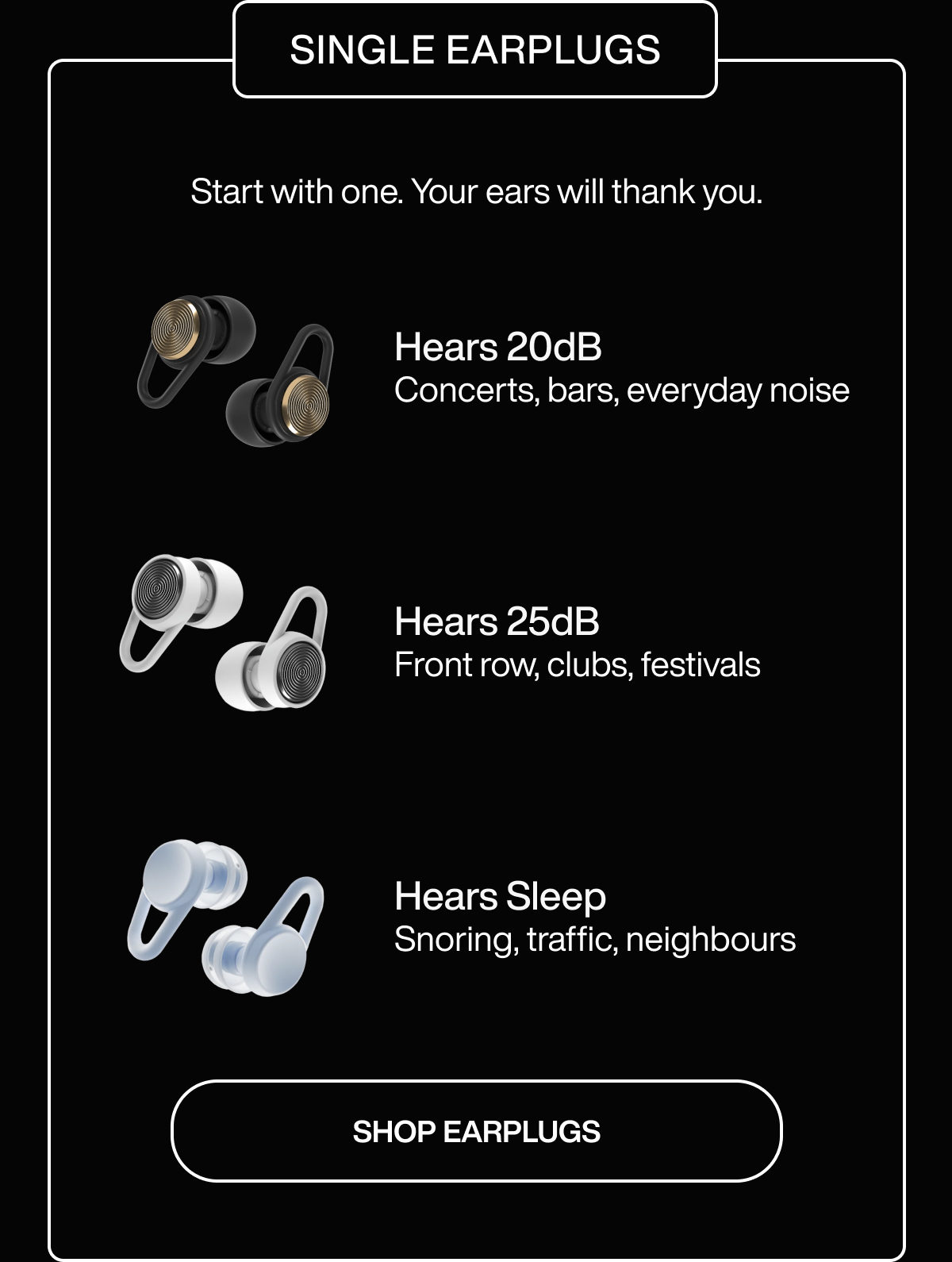 SINGLE EARPLUGS | BEST VALUE | Start with one. Your ears will thank you. | Hears 20dB | Concerts, bars, everyday noise | Hears 25dB | Front row, clubs, festivals | Hears Sleep | Snoring, traffic, neighbours | SHOP EARPLUGS