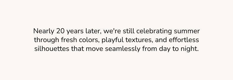 Nearly 20 years later, we're still celebrating summer through fresh colors, playful textures, and effortless silhouettes that move seamlessly from day to night.