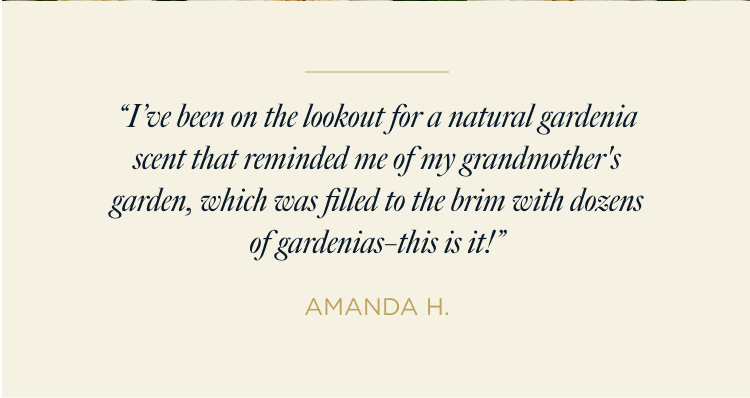 “I’ve been on the lookout for a natural gardenia scent that reminded me of my grandmother's garden, which was filled to the brim with dozens of gardenias–this is it!” AMANDA H.