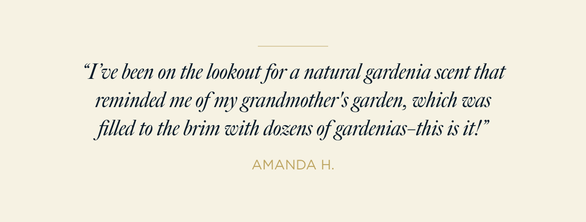 “I’ve been on the lookout for a natural gardenia scent that reminded me of my grandmother's garden, which was filled to the brim with dozens of gardenias–this is it!” AMANDA H.