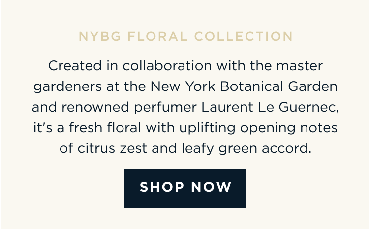 Created in collaboration with the master gardeners at the New York Botanical Garden and renowned perfumer Laurent Le Guernec, it's a fresh floral with uplifting opening notes of citrus zest and leafy green accord. Key Notes: Citrus Zest | Gardenia | White Woods [ SHOP NOW ]