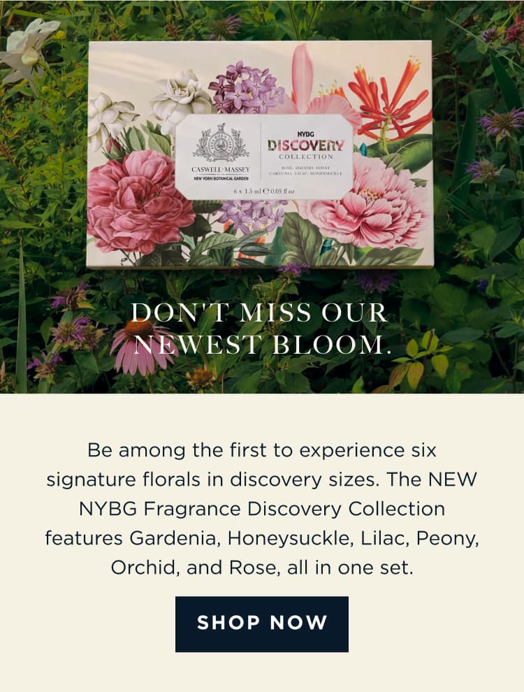 DON'T MISS OUR NEWEST BLOOM. Be among the first to experience six signature florals in discovery sizes. The NEW NYBG Fragrance Discovery Collection features Gardenia, Honeysuckle, Lilac, Peony, Orchid, and Rose, all in one set. [ SHOP NOW ]
