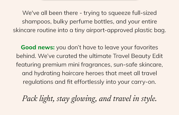 We've all been there - trying to squeeze full-sized shampoos, bulky perfume bottles, and your entire skincare routine into a tiny airport-approved plastic bag.  Good news: you don’t have to leave your favorites behind. We’ve curated the ultimate Travel Beauty Edit featuring premium mini fragrances, sun-safe skincare, and hydrating haircare heroes that meet all travel regulations and fit effortlessly into your carry-on.  Pack light, stay glowing, and travel in style.