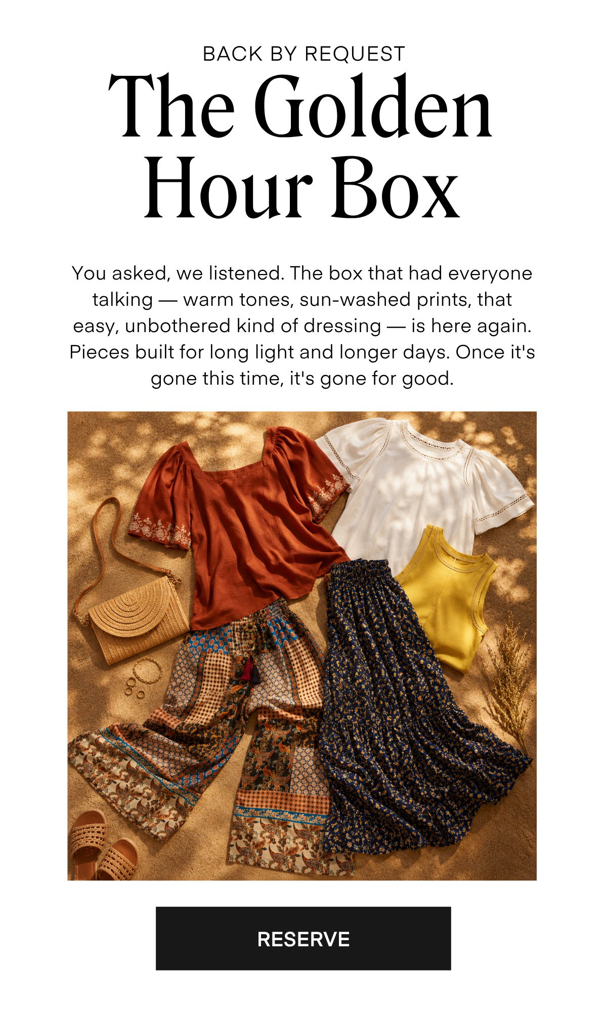BACK BY REQUEST The Golden Hour Box You asked, we listened. The box that had everyone talking — warm tones, sun-washed prints, that easy, unbothered kind of dressing — is here again. Pieces built for long light and longer days. Once it's gone this time, it's gone for good. RESERVE