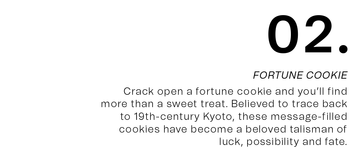02. FORTUNE COOKIE | Crack open a fortune cookie and you’ll find more than a sweet treat. Believed to trace back to 19th-century Kyoto, these message-filled cookies have become a beloved talisman of luck, possibility and fate.