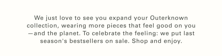 We just love to see you expand your Outerknown collection, wearing more pieces that feel good on you—and the planet. To celebrate the feeling: we put our bestsellers on sale. Shop and enjoy.