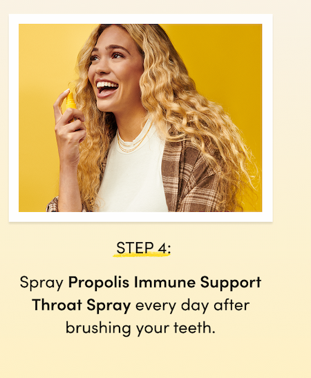 STEP 4: Spray Propolis Immune Support Throat Spray every day after brushing your teeth