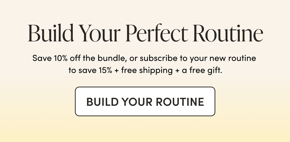 Build Your Perfect Routine Save 10% off the bundle, or subscribe to your new routine to save 15% + free shipping + a free gift. 