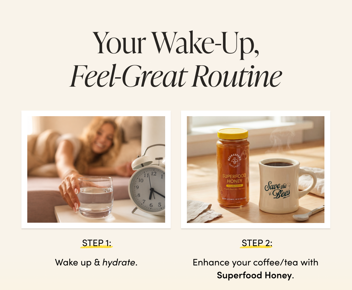 our Wake-Up, Feel-Great Routine   STEP 1: Wake up & hydrate.    STEP 2: Enhance your coffee/tea with Superfood Honey. 