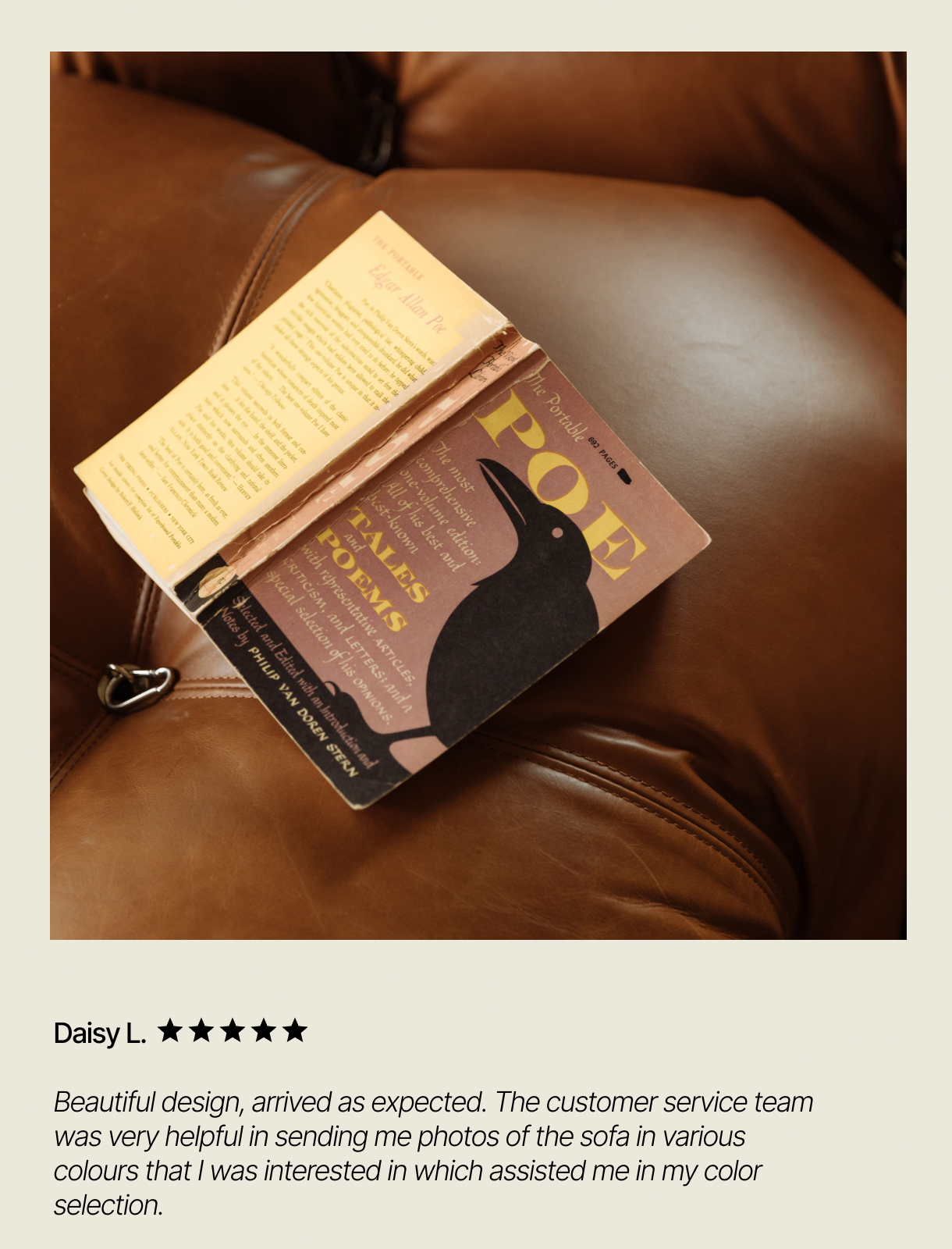 Daisy L.   Beautiful design, arrived as expected. The customer service team was very helpful in sending me photos of the sofa in various colours that I was interested in which assisted me in my color selection.