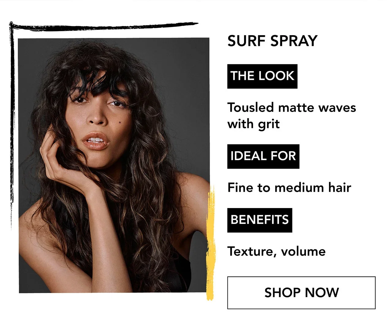 SURF SPRAY | THE LOOK | Tousled matte waves with grit | IDEAL FOR | Fine to medium hair | BENEFITS | Texture, volume | SHOP NOW SURF SPRAY | THE LOOK | Tousled matte waves with grit | IDEAL FOR | Fine to medium hair | BENEFITS | Texture, volume | SHOP NOW