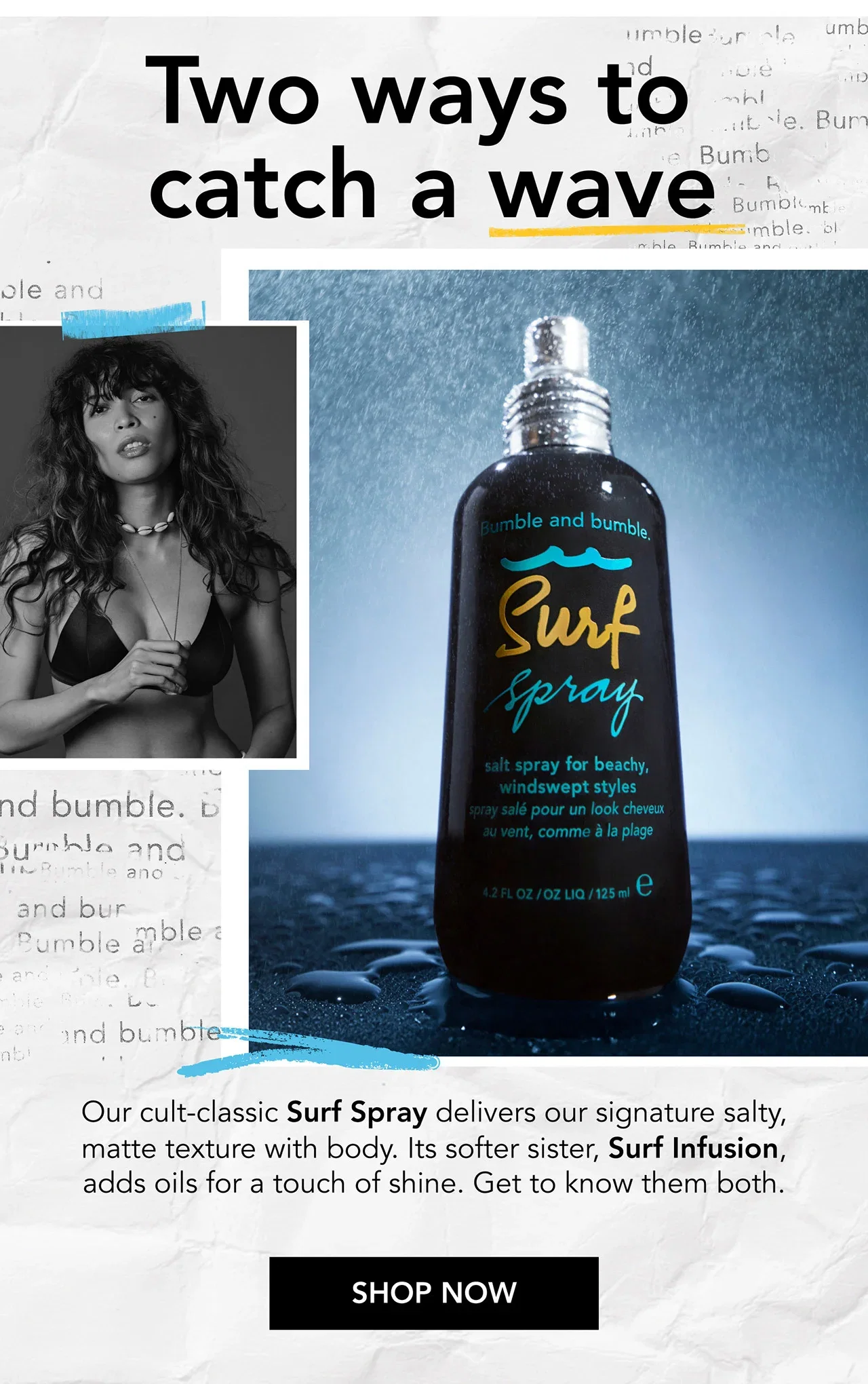 Two ways to catch a wave | Our cult-classic Surf Spray delivers our signature salty, matte texture with body. Its softer sister, Surf Infusion, adds oils for a touch of shine. Get to know them both. | SHOP NOW Two ways to catch a wave | Our cult-classic Surf Spray delivers our signature salty, matte texture with body. Its softer sister, Surf Infusion, adds oils for a touch of shine. Get to know them both. | SHOP NOW