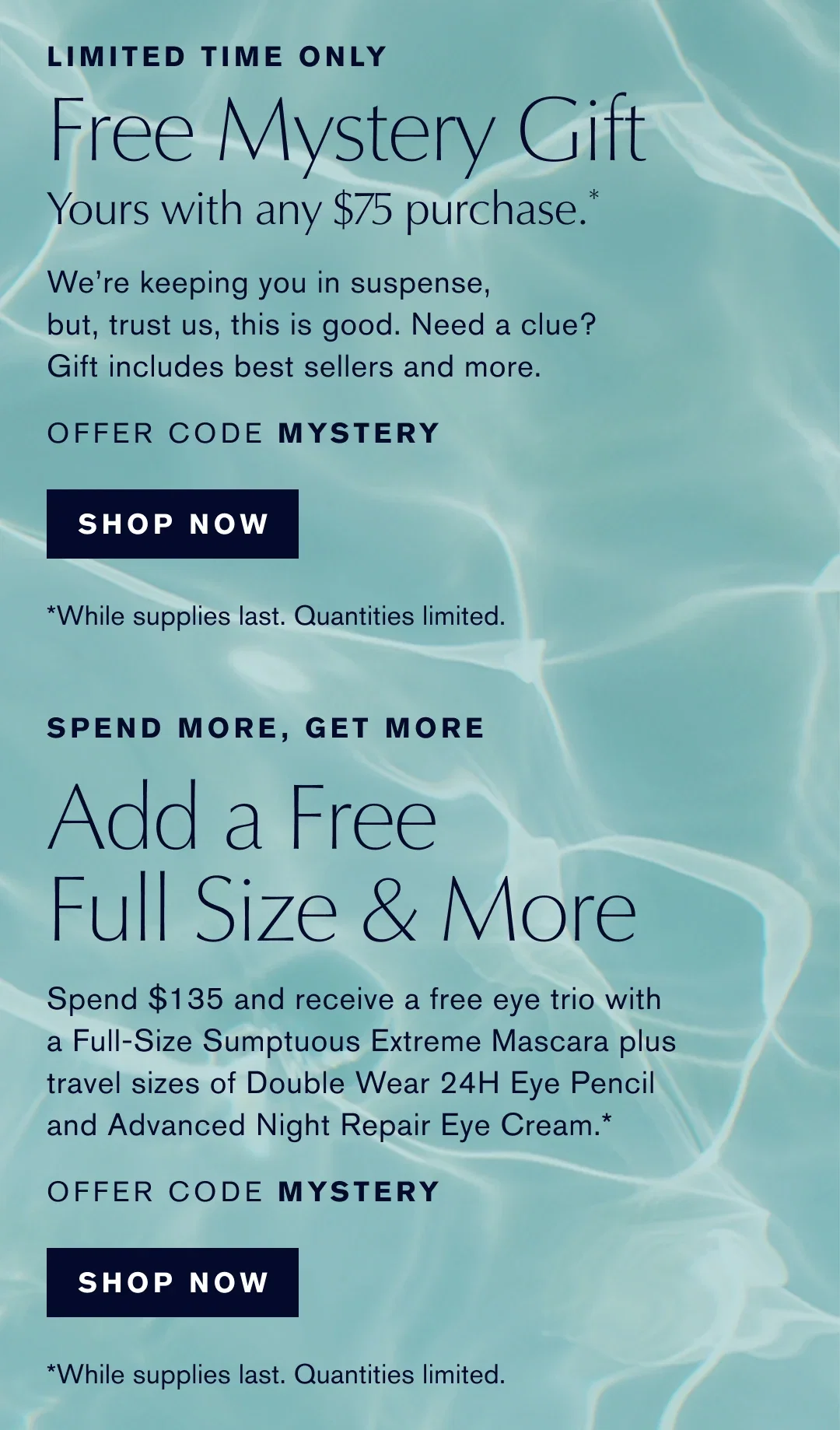 LIMITED TIME ONLY | Free Mystery Gift | Yours with any $75 purchase.* | We're keeping you in suspense, but, trust us, this is good. Need a clue? Gift includes best sellers and more. | OFFER CODE MYSTERY | SHOP NOW | *While supplies last. Quantities limited. | SPEND MORE, GET MORE | Add a Free Full Size & More | Spend $135 and receive a free eye trio with a Full-Size Sumptuous Extreme Mascara plus travel sizes of Double Wear 24H Eye Pencil and Advanced Night Repair Eye Cream.* | OFFER CODE MYSTERY | SHOP NOW | *While supplies last. Quantities limited.