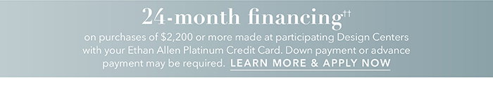 24-month financing†† with the Ethan Allen Platinum Credit Card. Select to learn more and apply.