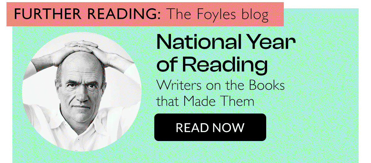 FURTHER READING: The Foyles Blog | National Year of Reading | Writers on the books that made them | READ NOW