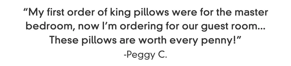 “My first order of king pillows were for the master bedroom, now I’m ordering for our guest room... These pillows are worth every penny!” -Peggy C.