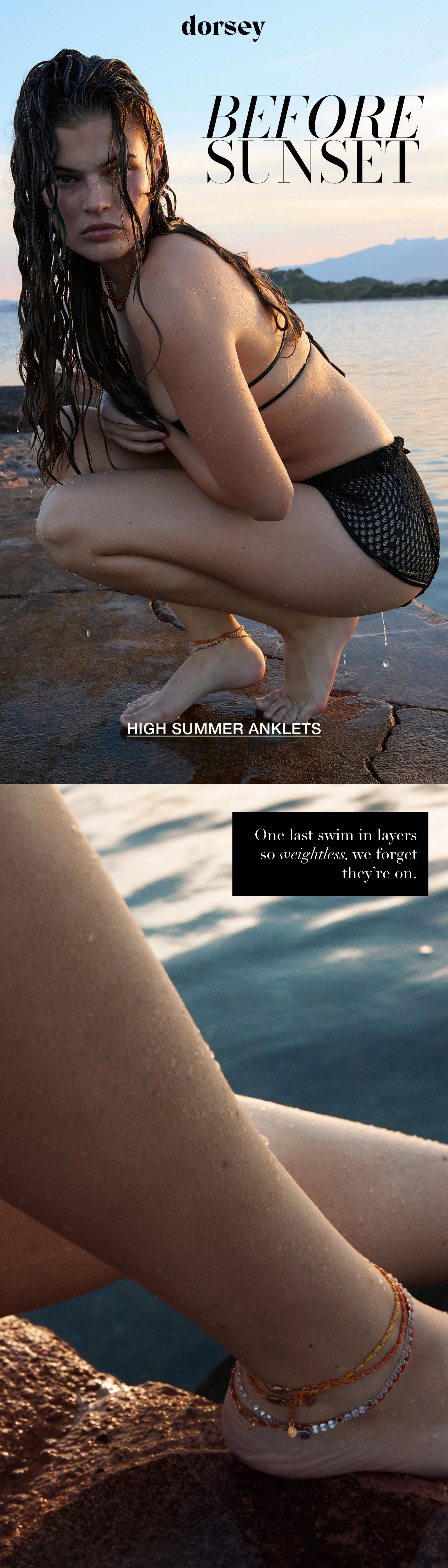 BEFORE SUNSET HIGH SUMMER ANKLETS One last swim in layers so weightless, we forget they’re on.