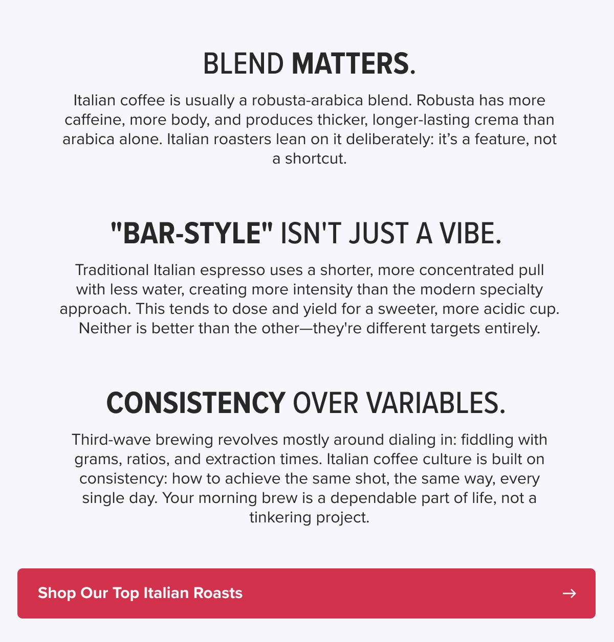 Blend matters. Italian coffee is usually a robusta-arabica blend. Robusta has more caffeine, more body, and produces thicker, longer-lasting crema than arabica alone. Italian roasters lean on it deliberately: it’s a feature, not a shortcut. "Bar-style" isn't just a vibe.  Traditional Italian espresso uses a shorter, more concentrated pull with less water, creating more intensity than the modern specialty approach. This tends to dose and yield for a sweeter, more acidic cup. Neither is better than the other—they're different targets entirely. Consistency over variables.  Third-wave brewing revolves mostly around dialing in: fiddling with grams, ratios, and extraction times. Italian coffee culture is built on consistency: how to achieve the same shot, the same way, every single day. Your morning brew is a dependable part of life, not a tinkering project. CTA: Shop Our Top Italian Roasts