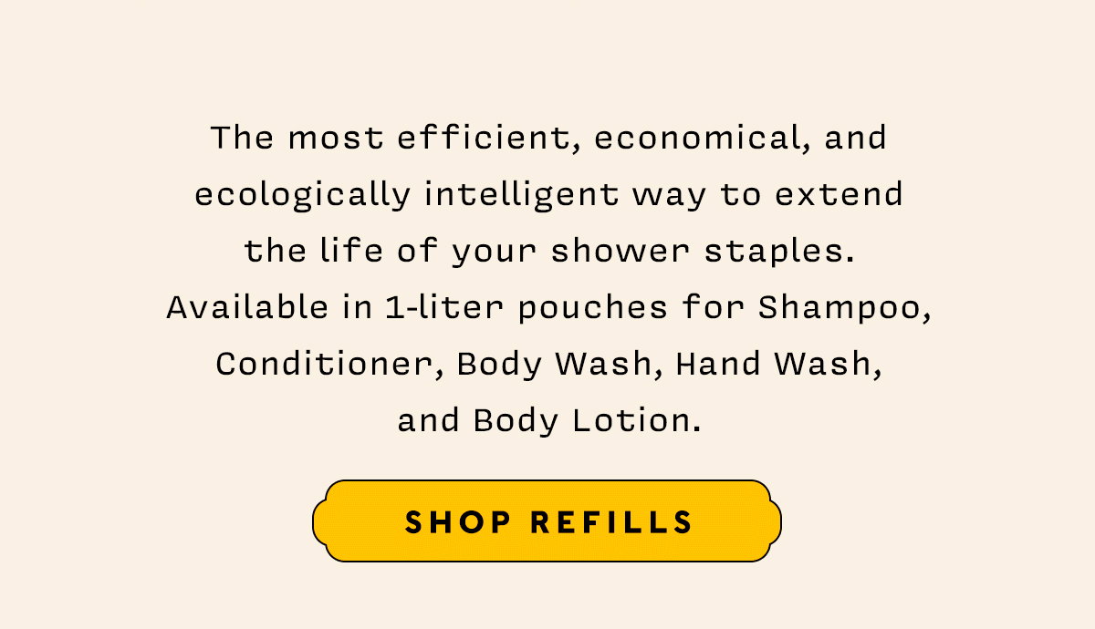 The most efficient, economical, and ecologically intelligent way to extend the life of your shower staples. Available in 1-liter pouches for Shampoo, Conditioner, Body Wash, Hand Wash, and Body Lotion.   SHOP REFILLS