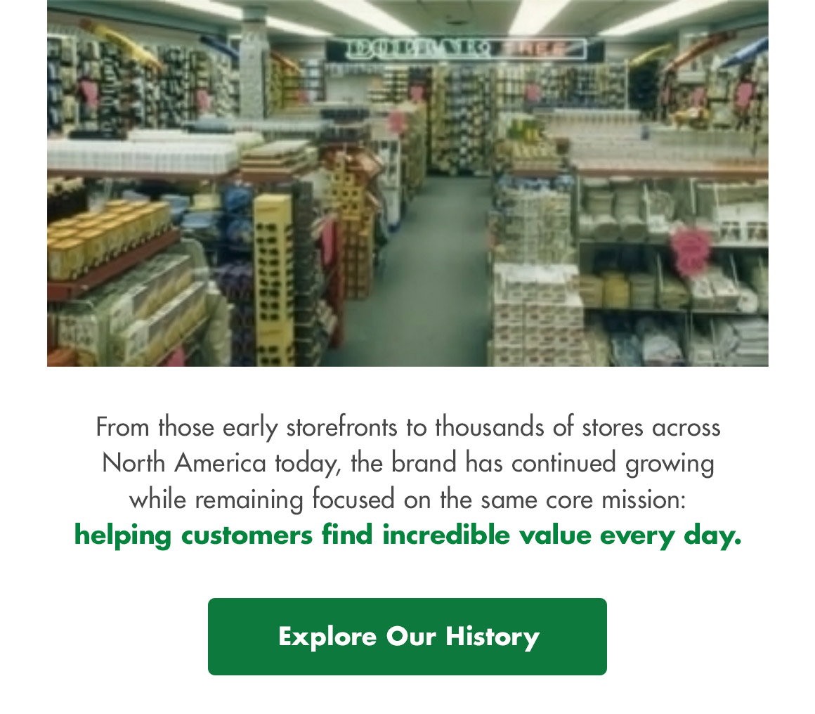 From those early storefronts to thousands of stores across North America today, the brand has continued growing while remaining focused on the same core mission: helping customers find incredible value every day. Explore Our History button. Image of a late 1980s Dollar Tree store interior.