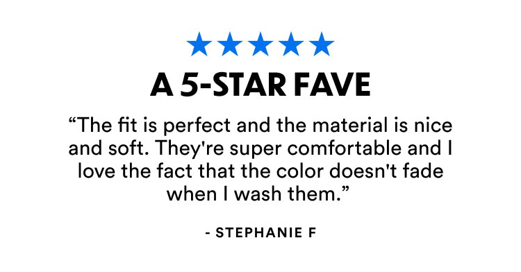 A 5-Star Fave | "The fit is perfect and the material is nice and soft. They're super comfortable and I love the fact that the color doesn't fade when I wash them."